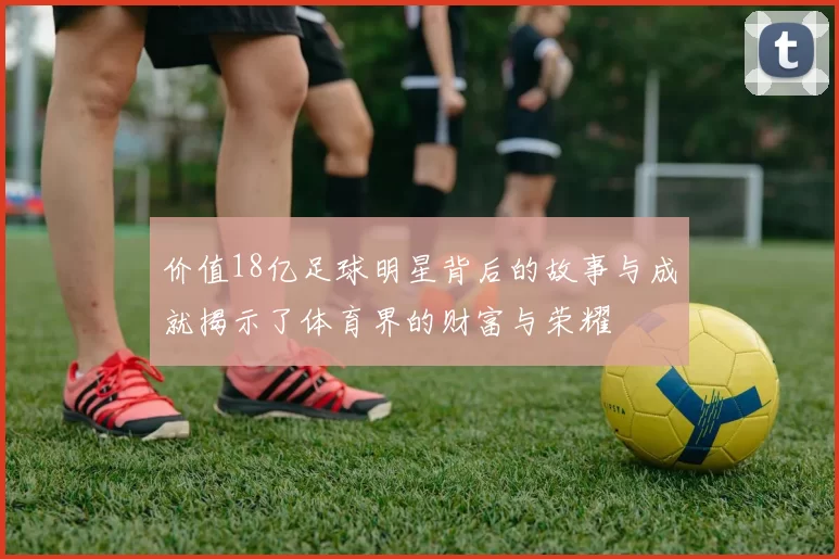 价值18亿足球明星背后的故事与成就揭示了体育界的财富与荣耀