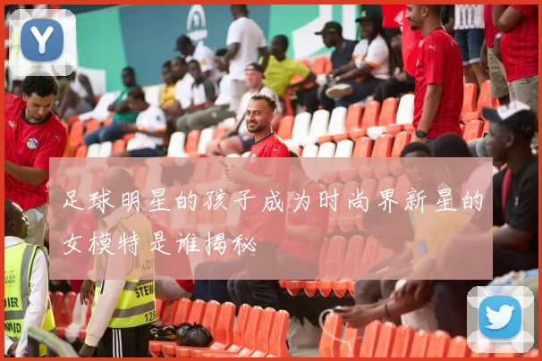 足球明星的孩子成为时尚界新星的女模特是谁揭秘
