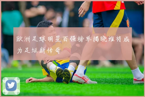 欧洲足球明星百强榜单揭晓谁将成为足坛新传奇