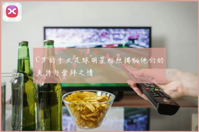 C罗的十大足球明星粉丝揭秘他们的支持与崇拜之情