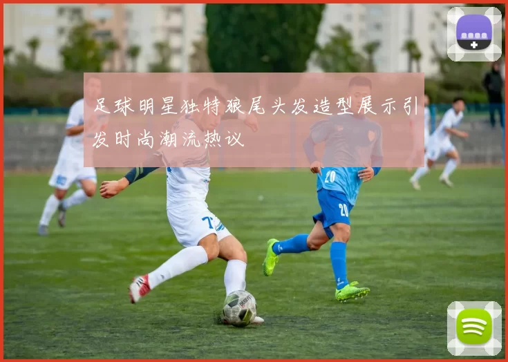 足球明星独特狼尾头发造型展示引发时尚潮流热议