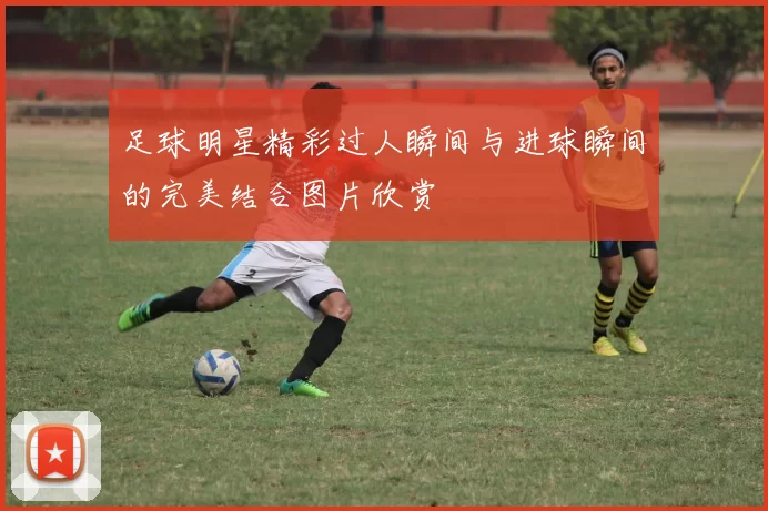 足球明星精彩过人瞬间与进球瞬间的完美结合图片欣赏