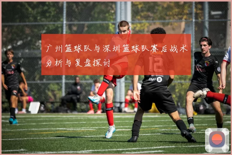广州篮球队与深圳篮球队赛后战术分析与复盘探讨
