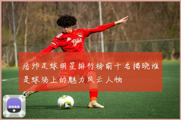 痞帅足球明星排行榜前十名揭晓谁是球场上的魅力风云人物