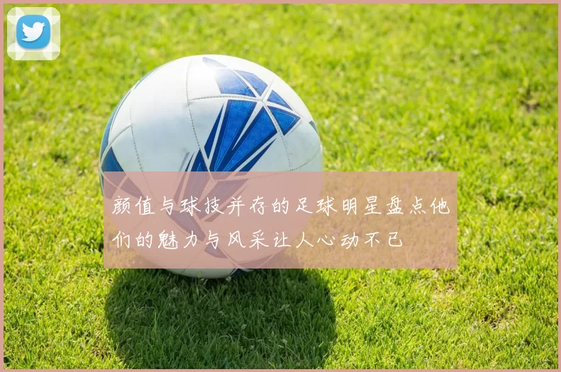 颜值与球技并存的足球明星盘点他们的魅力与风采让人心动不已