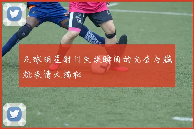 足球明星射门失误瞬间的无奈与尴尬表情大揭秘