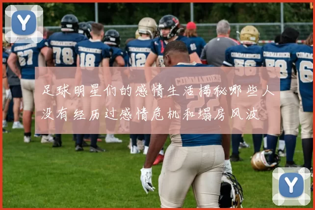 足球明星们的感情生活揭秘哪些人没有经历过感情危机和塌房风波